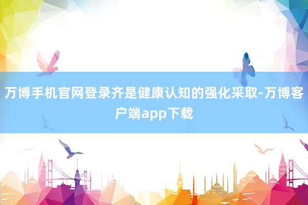 万博手机官网登录齐是健康认知的强化采取-万博客户端app下载