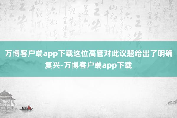 万博客户端app下载这位高管对此议题给出了明确复兴-万博客户端app下载