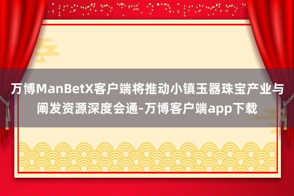 万博ManBetX客户端将推动小镇玉器珠宝产业与阐发资源深度会通-万博客户端app下载