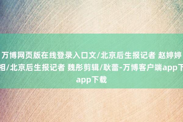 万博网页版在线登录入口文/北京后生报记者 赵婷婷照相/北京后生报记者 魏彤剪辑/耿蕾-万博客户端app下载