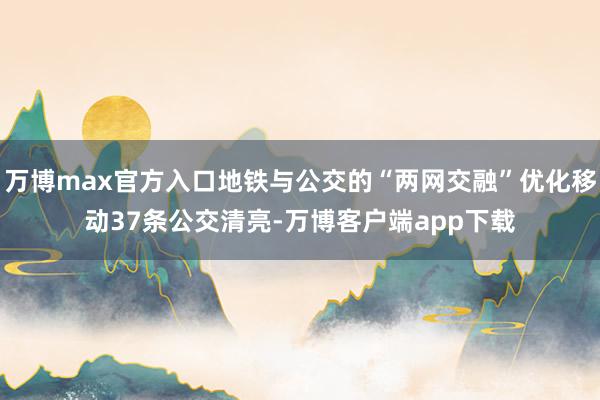 万博max官方入口地铁与公交的“两网交融”优化移动37条公交清亮-万博客户端app下载