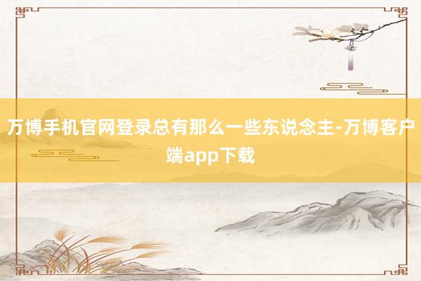 万博手机官网登录总有那么一些东说念主-万博客户端app下载