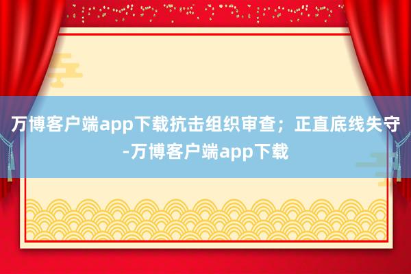 万博客户端app下载抗击组织审查；正直底线失守-万博客户端app下载