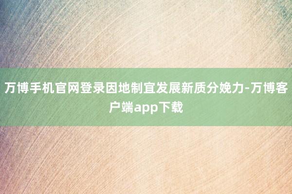 万博手机官网登录因地制宜发展新质分娩力-万博客户端app下载