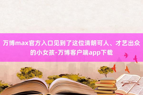 万博max官方入口见到了这位清朗可人、才艺出众的小女孩-万博客户端app下载