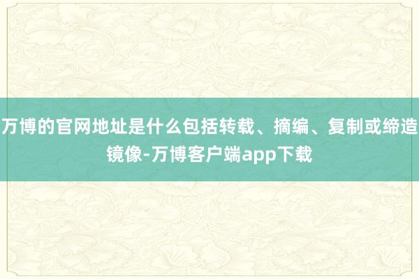 万博的官网地址是什么包括转载、摘编、复制或缔造镜像-万博客户端app下载