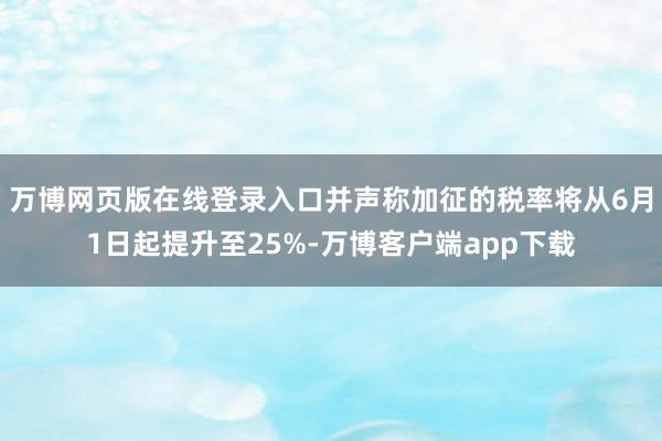 万博网页版在线登录入口并声称加征的税率将从6月1日起提升至25%-万博客户端app下载