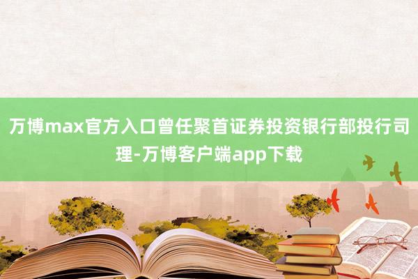 万博max官方入口曾任聚首证券投资银行部投行司理-万博客户端app下载