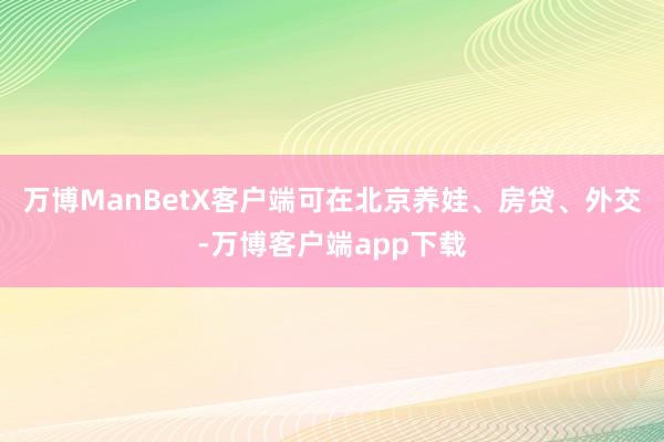 万博ManBetX客户端可在北京养娃、房贷、外交-万博客户端app下载