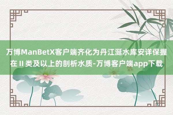 万博ManBetX客户端齐化为丹江涎水库安详保握在Ⅱ类及以上的剖析水质-万博客户端app下载