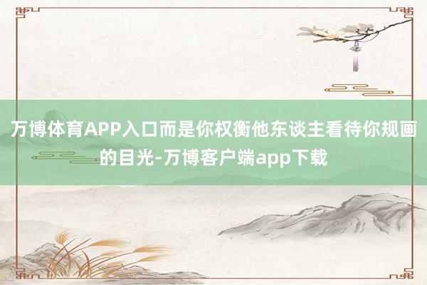 万博体育APP入口而是你权衡他东谈主看待你规画的目光-万博客户端app下载