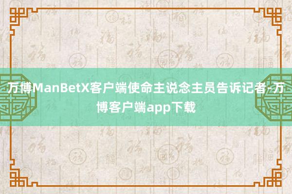 万博ManBetX客户端使命主说念主员告诉记者-万博客户端app下载
