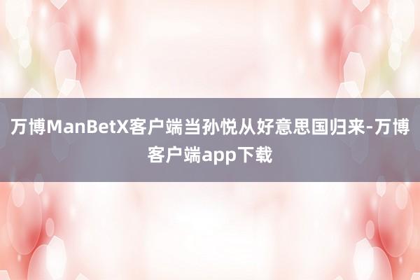 万博ManBetX客户端当孙悦从好意思国归来-万博客户端app下载