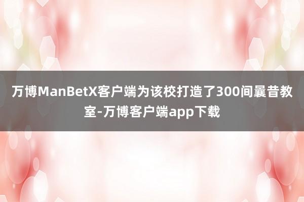 万博ManBetX客户端为该校打造了300间曩昔教室-万博客户端app下载