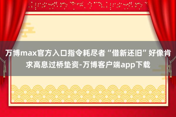 万博max官方入口指令耗尽者“借新还旧”好像肯求高息过桥垫资-万博客户端app下载