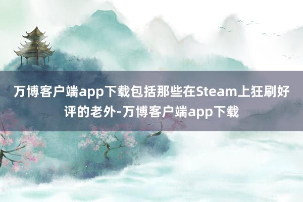 万博客户端app下载包括那些在Steam上狂刷好评的老外-万博客户端app下载