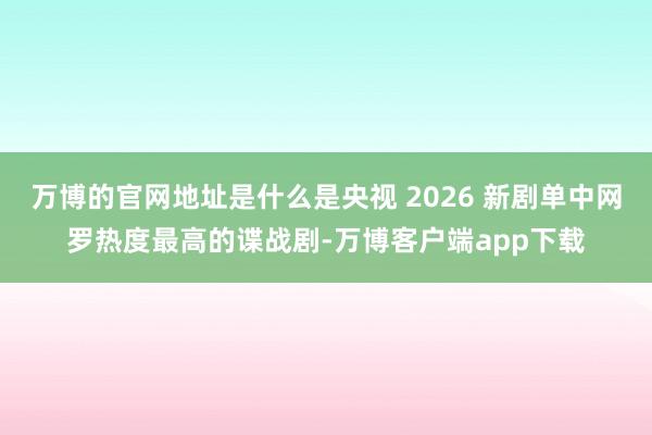 万博的官网地址是什么是央视 2026 新剧单中网罗热度最高的谍战剧-万博客户端app下载