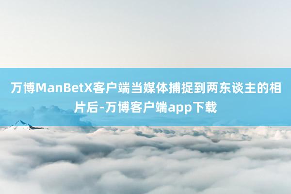 万博ManBetX客户端当媒体捕捉到两东谈主的相片后-万博客户端app下载