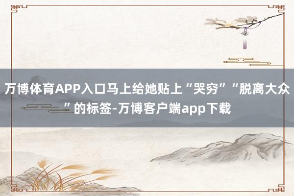 万博体育APP入口马上给她贴上“哭穷”“脱离大众”的标签-万博客户端app下载