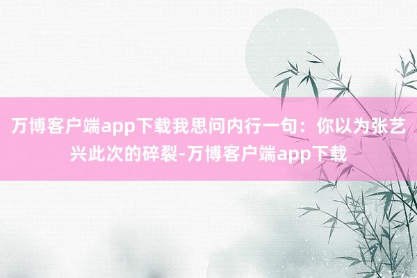 万博客户端app下载我思问内行一句:你以为张艺兴此次的碎裂-万博客户端app下载