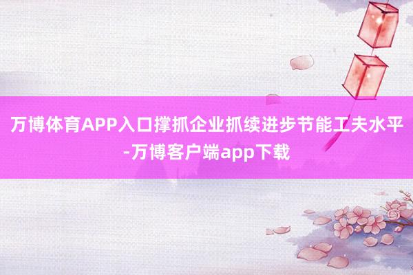 万博体育APP入口撑抓企业抓续进步节能工夫水平-万博客户端app下载