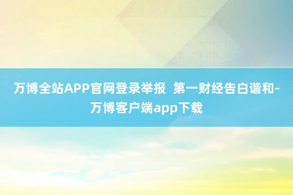万博全站APP官网登录举报  第一财经告白谐和-万博客户端app下载