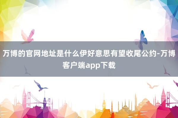 万博的官网地址是什么伊好意思有望收尾公约-万博客户端app下载