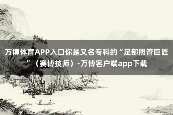 万博体育APP入口你是又名专科的“足部照管巨匠”（赛博技师）-万博客户端app下载