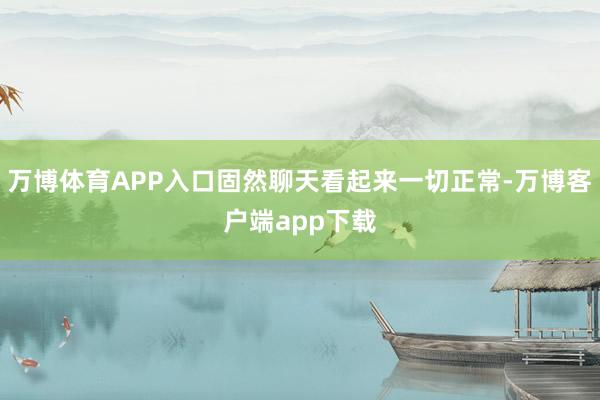 万博体育APP入口固然聊天看起来一切正常-万博客户端app下载