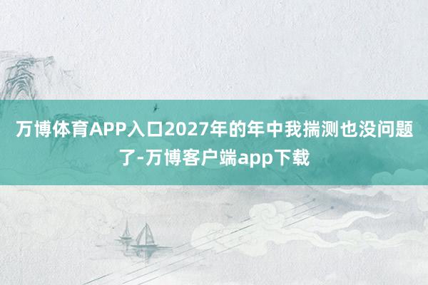 万博体育APP入口2027年的年中我揣测也没问题了-万博客户端app下载