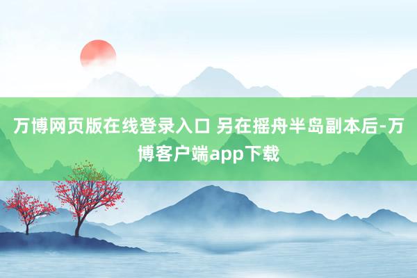 万博网页版在线登录入口 另在摇舟半岛副本后-万博客户端app下载
