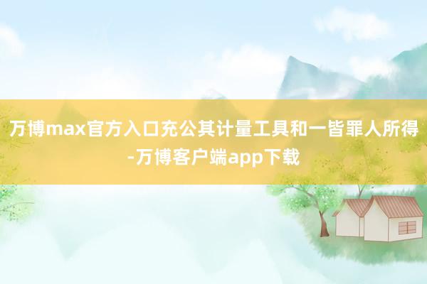 万博max官方入口充公其计量工具和一皆罪人所得-万博客户端app下载