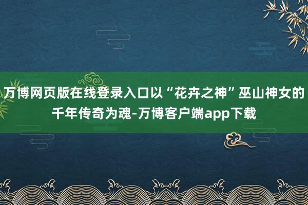 万博网页版在线登录入口以“花卉之神”巫山神女的千年传奇为魂-万博客户端app下载
