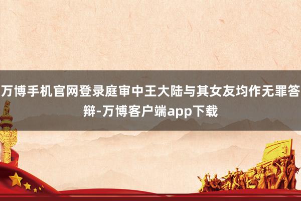 万博手机官网登录庭审中王大陆与其女友均作无罪答辩-万博客户端app下载