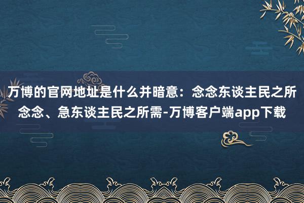万博的官网地址是什么并暗意：念念东谈主民之所念念、急东谈主民之所需-万博客户端app下载