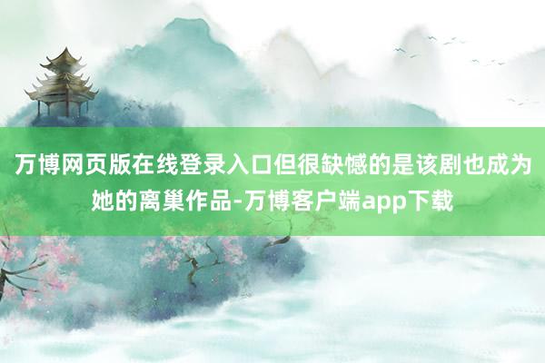万博网页版在线登录入口但很缺憾的是该剧也成为她的离巢作品-万博客户端app下载
