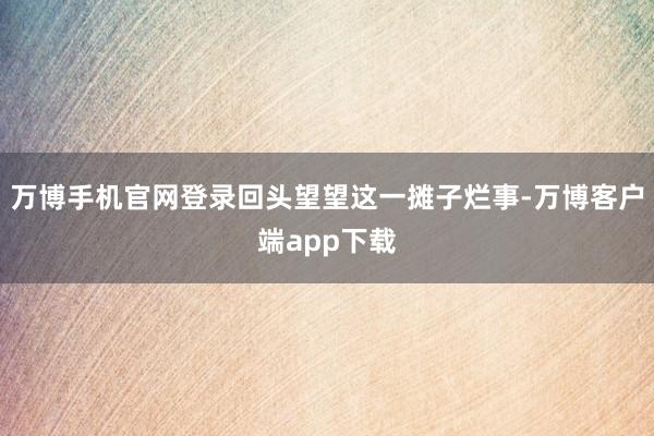 万博手机官网登录回头望望这一摊子烂事-万博客户端app下载