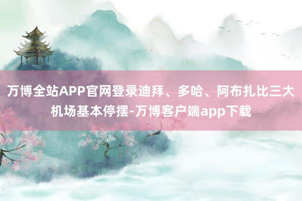 万博全站APP官网登录迪拜、多哈、阿布扎比三大机场基本停摆-万博客户端app下载