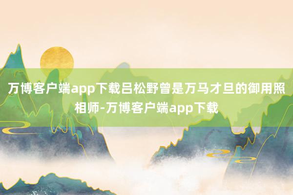 万博客户端app下载吕松野曾是万马才旦的御用照相师-万博客户端app下载