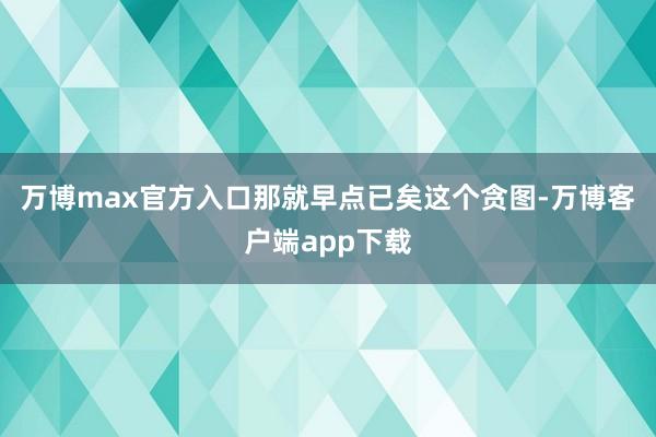 万博max官方入口那就早点已矣这个贪图-万博客户端app下载