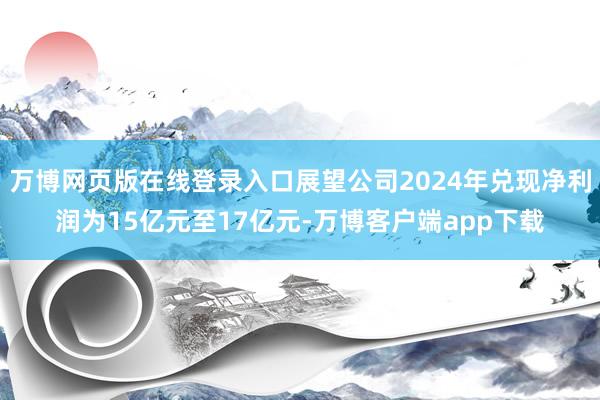 万博网页版在线登录入口展望公司2024年兑现净利润为15亿元至17亿元-万博客户端app下载