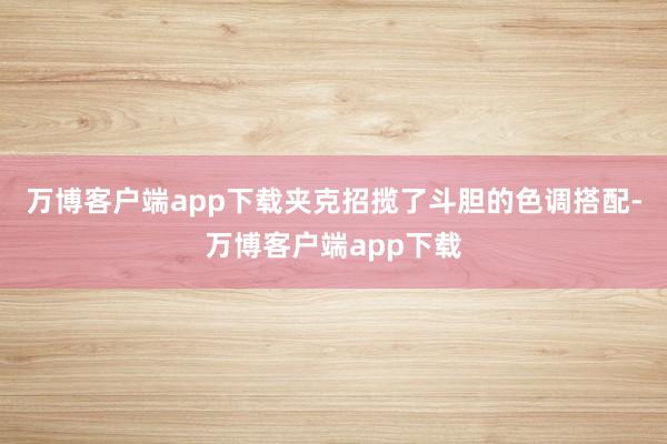 万博客户端app下载夹克招揽了斗胆的色调搭配-万博客户端app下载