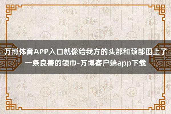 万博体育APP入口就像给我方的头部和颈部围上了一条良善的领巾-万博客户端app下载