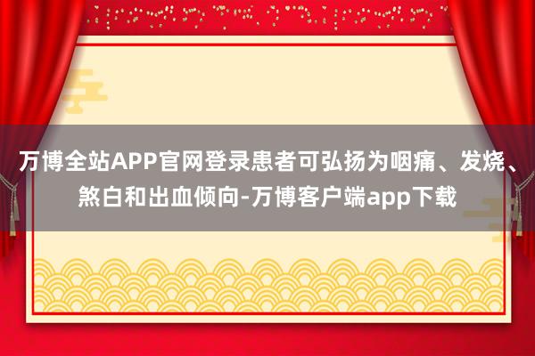 万博全站APP官网登录患者可弘扬为咽痛、发烧、煞白和出血倾向-万博客户端app下载