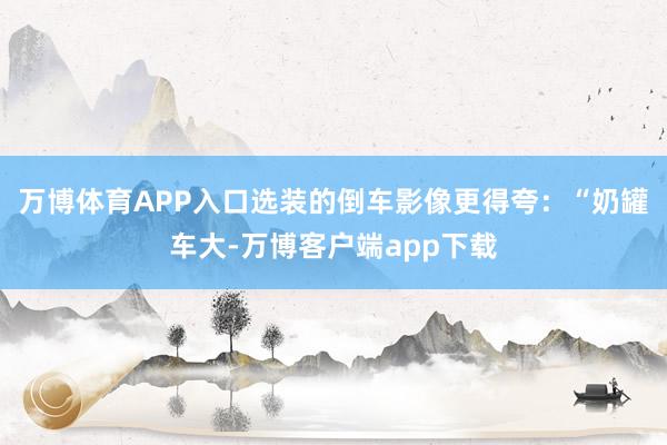 万博体育APP入口选装的倒车影像更得夸：“奶罐车大-万博客户端app下载
