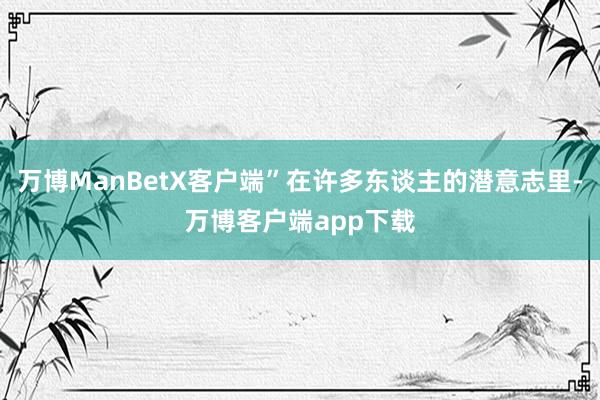万博ManBetX客户端”在许多东谈主的潜意志里-万博客户端app下载