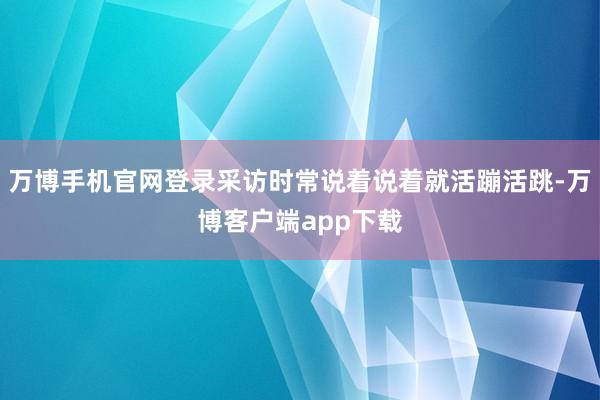 万博手机官网登录采访时常说着说着就活蹦活跳-万博客户端app下载