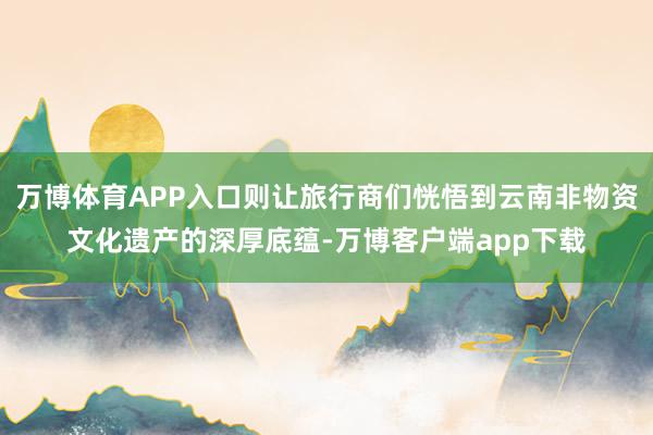 万博体育APP入口则让旅行商们恍悟到云南非物资文化遗产的深厚底蕴-万博客户端app下载