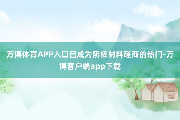 万博体育APP入口已成为阴极材料磋商的热门-万博客户端app下载