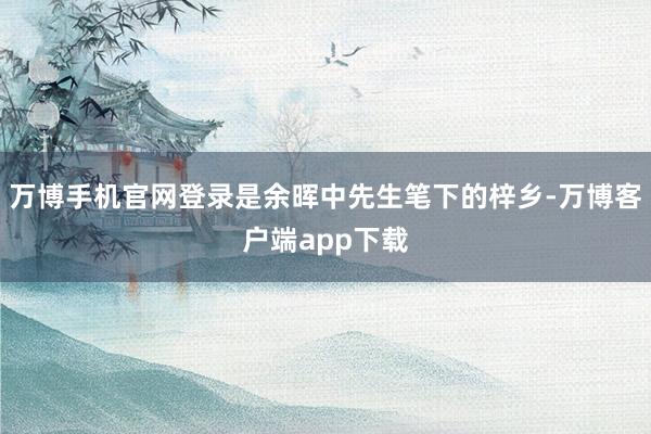 万博手机官网登录是余晖中先生笔下的梓乡-万博客户端app下载